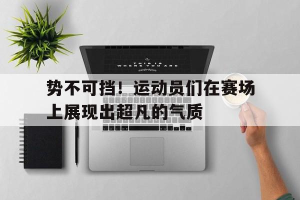 时时彩-势不可挡！运动员们在赛场上展现出超凡的气质(运动员在赛场上挥洒汗水)
